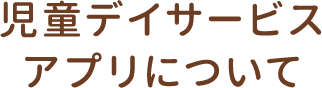 児童デイサービス アプリについて
